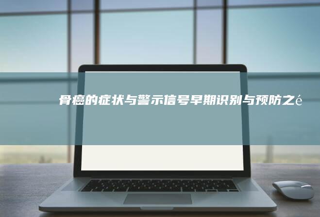 骨癌的症状与警示信号：早期识别与预防之道