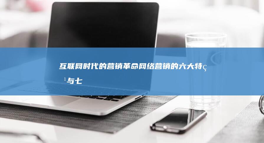 互联网时代的营销革命：网络营销的六大特点与七大优势